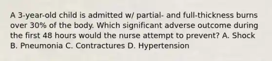 A 3-year-old child is admitted w/ partial- and full-thickness burns over 30% of the body. Which significant adverse outcome during the first 48 hours would the nurse attempt to prevent? A. Shock B. Pneumonia C. Contractures D. Hypertension