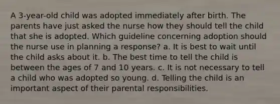 A 3-year-old child was adopted immediately after birth. The parents have just asked the nurse how they should tell the child that she is adopted. Which guideline concerning adoption should the nurse use in planning a response? a. It is best to wait until the child asks about it. b. The best time to tell the child is between the ages of 7 and 10 years. c. It is not necessary to tell a child who was adopted so young. d. Telling the child is an important aspect of their parental responsibilities.