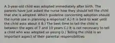 A 3-year-old child was adopted immediately after birth. The parents have just asked the nurse how they should tell the child that she is adopted. Which guideline concerning adoption should the nurse use in planning a response? A.) It is best to wait until the child asks about it B.) The best time to tell the child is between the ages of 7 and 10 years C.) It is not necessary to tell a child who was adopted so young D.) Telling the child is an important aspect of their parental responsibilities