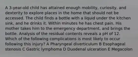 A 3-year-old child has attained enough mobility, curiosity, and dexterity to explore places in the home that should not be accessed. The child finds a bottle with a liquid under the kitchen sink, and he drinks it. Within minutes he has chest pain. His mother takes him to the emergency department, and brings the bottle. Analysis of the residual contents reveals a pH of 12. Which of the following complications is most likely to occur following this injury? A Pharyngeal diverticulum B Esophageal stenosis C Gastric lymphoma D Duodenal ulceration E Megacolon