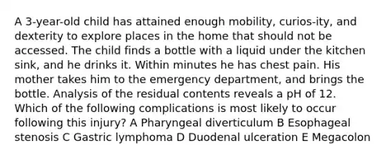 A 3-year-old child has attained enough mobility, curios-ity, and dexterity to explore places in the home that should not be accessed. The child finds a bottle with a liquid under the kitchen sink, and he drinks it. Within minutes he has chest pain. His mother takes him to the emergency department, and brings the bottle. Analysis of the residual contents reveals a pH of 12. Which of the following complications is most likely to occur following this injury? A Pharyngeal diverticulum B Esophageal stenosis C Gastric lymphoma D Duodenal ulceration E Megacolon