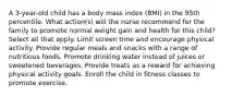 A 3-year-old child has a body mass index (BMI) in the 95th percentile. What action(s) will the nurse recommend for the family to promote normal weight gain and health for this child? Select all that apply. Limit screen time and encourage physical activity. Provide regular meals and snacks with a range of nutritious foods. Promote drinking water instead of juices or sweetened beverages. Provide treats as a reward for achieving physical activity goals. Enroll the child in fitness classes to promote exercise.