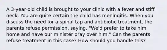 A 3-year-old child is brought to your clinic with a fever and stiff neck. You are quite certain the child has meningitis. When you discuss the need for a spinal tap and antibiotic treatment, the parents refuse permission, saying, "We'd prefer to take him home and have our minister pray over him." Can the parents refuse treatment in this case? How should you handle this?