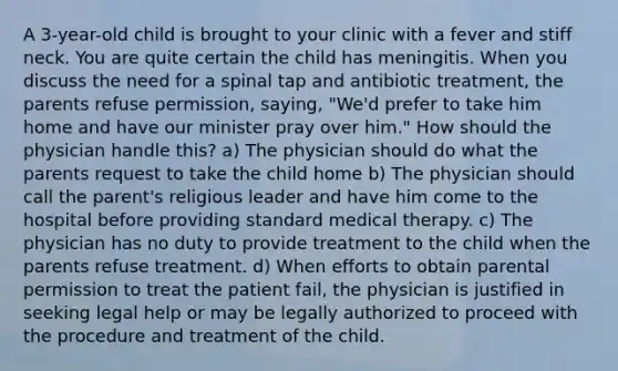 A 3-year-old child is brought to your clinic with a fever and stiff neck. You are quite certain the child has meningitis. When you discuss the need for a spinal tap and antibiotic treatment, the parents refuse permission, saying, "We'd prefer to take him home and have our minister pray over him." How should the physician handle this? a) The physician should do what the parents request to take the child home b) The physician should call the parent's religious leader and have him come to the hospital before providing standard medical therapy. c) The physician has no duty to provide treatment to the child when the parents refuse treatment. d) When efforts to obtain parental permission to treat the patient fail, the physician is justified in seeking legal help or may be legally authorized to proceed with the procedure and treatment of the child.