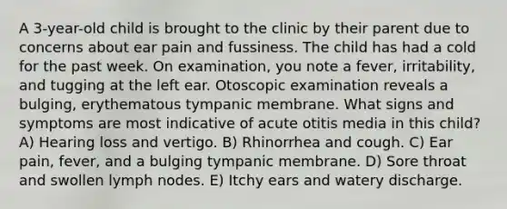 A 3-year-old child is brought to the clinic by their parent due to concerns about ear pain and fussiness. The child has had a cold for the past week. On examination, you note a fever, irritability, and tugging at the left ear. Otoscopic examination reveals a bulging, erythematous tympanic membrane. What signs and symptoms are most indicative of acute otitis media in this child? A) Hearing loss and vertigo. B) Rhinorrhea and cough. C) Ear pain, fever, and a bulging tympanic membrane. D) Sore throat and swollen lymph nodes. E) Itchy ears and watery discharge.