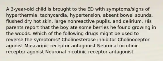 A 3-year-old child is brought to the ED with symptoms/signs of hyperthermia, tachycardia, hypertension, absent bowel sounds, flushed dry hot skin, large nonreactive pupils, and delirium. His parents report that the boy ate some berries he found growing in the woods. Which of the following drugs might be used to reverse the symptoms? Cholinesterase inhibitor Cholinoceptor agonist Muscarinic receptor antagonist Neuronal nicotinic receptor agonist Neuronal nicotinic receptor antagonist