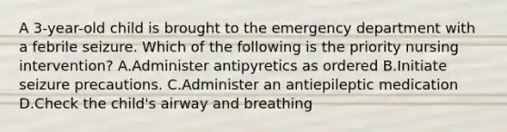 A 3-year-old child is brought to the emergency department with a febrile seizure. Which of the following is the priority nursing intervention? A.Administer antipyretics as ordered B.Initiate seizure precautions. C.Administer an antiepileptic medication D.Check the child's airway and breathing