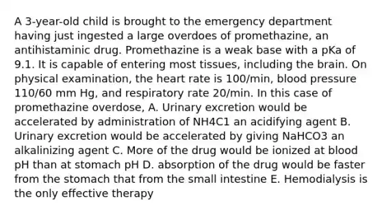 A 3-year-old child is brought to the emergency department having just ingested a large overdoes of promethazine, an antihistaminic drug. Promethazine is a weak base with a pKa of 9.1. It is capable of entering most tissues, including the brain. On physical examination, the heart rate is 100/min, blood pressure 110/60 mm Hg, and respiratory rate 20/min. In this case of promethazine overdose, A. Urinary excretion would be accelerated by administration of NH4C1 an acidifying agent B. Urinary excretion would be accelerated by giving NaHCO3 an alkalinizing agent C. More of the drug would be ionized at blood pH than at stomach pH D. absorption of the drug would be faster from the stomach that from the small intestine E. Hemodialysis is the only effective therapy