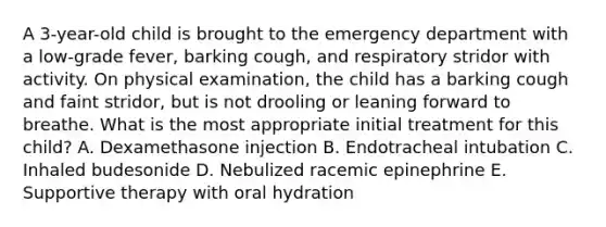 A 3-year-old child is brought to the emergency department with a low-grade fever, barking cough, and respiratory stridor with activity. On physical examination, the child has a barking cough and faint stridor, but is not drooling or leaning forward to breathe. What is the most appropriate initial treatment for this child? A. Dexamethasone injection B. Endotracheal intubation C. Inhaled budesonide D. Nebulized racemic epinephrine E. Supportive therapy with oral hydration