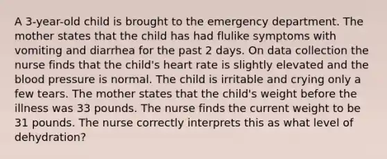 A 3-year-old child is brought to the emergency department. The mother states that the child has had flulike symptoms with vomiting and diarrhea for the past 2 days. On data collection the nurse finds that the child's heart rate is slightly elevated and the blood pressure is normal. The child is irritable and crying only a few tears. The mother states that the child's weight before the illness was 33 pounds. The nurse finds the current weight to be 31 pounds. The nurse correctly interprets this as what level of dehydration?