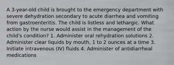 A 3-year-old child is brought to the emergency department with severe dehydration secondary to acute diarrhea and vomiting from gastroenteritis. The child is listless and lethargic. What action by the nurse would assist in the management of the child's condition? 1. Administer oral rehydration solutions 2. Administer clear liquids by mouth, 1 to 2 ounces at a time 3. Initiate intravenous (IV) fluids 4. Administer of antidiarrheal medications