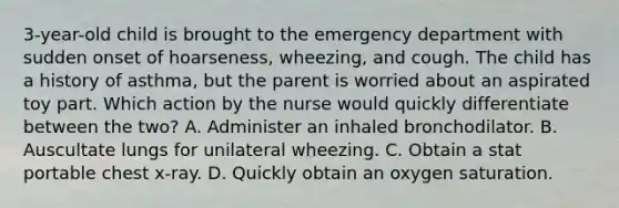 3-year-old child is brought to the emergency department with sudden onset of hoarseness, wheezing, and cough. The child has a history of asthma, but the parent is worried about an aspirated toy part. Which action by the nurse would quickly differentiate between the two? A. Administer an inhaled bronchodilator. B. Auscultate lungs for unilateral wheezing. C. Obtain a stat portable chest x-ray. D. Quickly obtain an oxygen saturation.