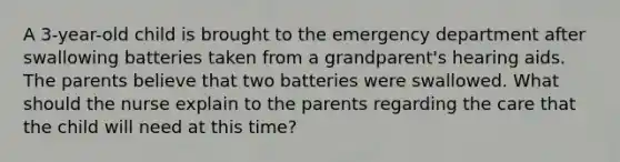 A 3-year-old child is brought to the emergency department after swallowing batteries taken from a grandparent's hearing aids. The parents believe that two batteries were swallowed. What should the nurse explain to the parents regarding the care that the child will need at this time?