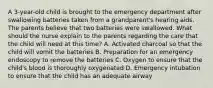 A 3-year-old child is brought to the emergency department after swallowing batteries taken from a grandparent's hearing aids. The parents believe that two batteries were swallowed. What should the nurse explain to the parents regarding the care that the child will need at this time? A. Activated charcoal so that the child will vomit the batteries B. Preparation for an emergency endoscopy to remove the batteries C. Oxygen to ensure that the child's blood is thoroughly oxygenated D. Emergency intubation to ensure that the child has an adequate airway