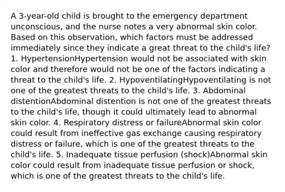 A 3-year-old child is brought to the emergency department unconscious, and the nurse notes a very abnormal skin color. Based on this observation, which factors must be addressed immediately since they indicate a great threat to the child's life? 1. HypertensionHypertension would not be associated with skin color and therefore would not be one of the factors indicating a threat to the child's life. 2. HypoventilatingHypoventilating is not one of the greatest threats to the child's life. 3. Abdominal distentionAbdominal distention is not one of the greatest threats to the child's life, though it could ultimately lead to abnormal skin color. 4. Respiratory distress or failureAbnormal skin color could result from ineffective gas exchange causing respiratory distress or failure, which is one of the greatest threats to the child's life. 5. Inadequate tissue perfusion (shock)Abnormal skin color could result from inadequate tissue perfusion or shock, which is one of the greatest threats to the child's life.