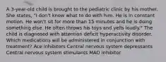 A 3-year-old child is brought to the pediatric clinic by his mother. She states, "I don't know what to do with him. He is in constant motion. He won't sit for more than 15 minutes and he is doing something else. He often throws his toys and yells loudly." The child is diagnosed with attention deficit hyperactivity disorder. Which medications will be administered in conjunction with treatment? Ace inhibitors Central nervous system depressants Central nervous system stimulants MAO inhibitor