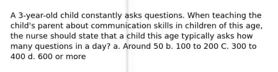 A 3-year-old child constantly asks questions. When teaching the child's parent about communication skills in children of this age, the nurse should state that a child this age typically asks how many questions in a day? a. Around 50 b. 100 to 200 C. 300 to 400 d. 600 or more