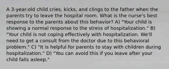 A 3-year-old child cries, kicks, and clings to the father when the parents try to leave the hospital room. What is the nurse's best response to the parents about this behavior? A) "Your child is showing a normal response to the stress of hospitalization." B) "Your child is not coping effectively with hospitalization. We'll need to get a consult from the doctor due to this behavioral problem." C) "It is helpful for parents to stay with children during hospitalization." D) "You can avoid this if you leave after your child falls asleep."