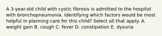 A 3-year-old child with cystic fibrosis is admitted to the hospital with bronchopneumonia. Identifying which factors would be most helpful in planning care for this child? Select all that apply. A. weight gain B. cough C. fever D. constipation E. dysuria