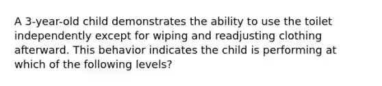 A 3-year-old child demonstrates the ability to use the toilet independently except for wiping and readjusting clothing afterward. This behavior indicates the child is performing at which of the following levels?