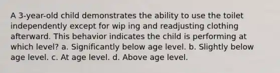 A 3-year-old child demonstrates the ability to use the toilet independently except for wip ing and readjusting clothing afterward. This behavior indicates the child is performing at which level? a. Significantly below age level. b. Slightly below age level. c. At age level. d. Above age level.