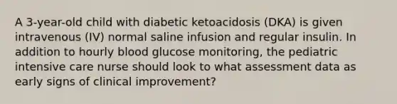 A 3-year-old child with diabetic ketoacidosis (DKA) is given intravenous (IV) normal saline infusion and regular insulin. In addition to hourly blood glucose monitoring, the pediatric intensive care nurse should look to what assessment data as early signs of clinical improvement?