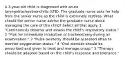 A 3-year-old child is diagnosed with acute laryngotracheobronchitis (LTB). The graduate nurse asks for help from the senior nurse as the child is extremely restless. What should the senior nurse advise the graduate nurse about managing the care of this child? Select all that apply. 1 "Continuously observe and assess the child's respiratory status." 2 "Plan for immediate intubation or tracheostomy during an examination." 3 "Pulse oximetry should be assessed often to monitor oxygenation status." 4 "Oral steroids should be prescribed and given to treat and manage croup." 5 "Therapy should be adapted based on the child's response and tolerance."