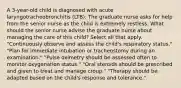 A 3-year-old child is diagnosed with acute laryngotracheobronchitis (LTB). The graduate nurse asks for help from the senior nurse as the child is extremely restless. What should the senior nurse advise the graduate nurse about managing the care of this child? Select all that apply. "Continuously observe and assess the child's respiratory status." "Plan for immediate intubation or tracheostomy during an examination." "Pulse oximetry should be assessed often to monitor oxygenation status." "Oral steroids should be prescribed and given to treat and manage croup." "Therapy should be adapted based on the child's response and tolerance."