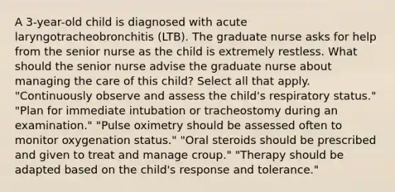 A 3-year-old child is diagnosed with acute laryngotracheobronchitis (LTB). The graduate nurse asks for help from the senior nurse as the child is extremely restless. What should the senior nurse advise the graduate nurse about managing the care of this child? Select all that apply. "Continuously observe and assess the child's respiratory status." "Plan for immediate intubation or tracheostomy during an examination." "Pulse oximetry should be assessed often to monitor oxygenation status." "Oral steroids should be prescribed and given to treat and manage croup." "Therapy should be adapted based on the child's response and tolerance."