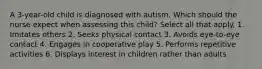 A 3-year-old child is diagnosed with autism. Which should the nurse expect when assessing this child? Select all that apply. 1. Imitates others 2. Seeks physical contact 3. Avoids eye-to-eye contact 4. Engages in cooperative play 5. Performs repetitive activities 6. Displays interest in children rather than adults