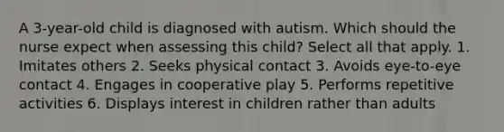 A 3-year-old child is diagnosed with autism. Which should the nurse expect when assessing this child? Select all that apply. 1. Imitates others 2. Seeks physical contact 3. Avoids eye-to-eye contact 4. Engages in cooperative play 5. Performs repetitive activities 6. Displays interest in children rather than adults