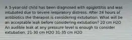 A 3-year-old child has been diagnosed with epiglottitis and was intubated due to severe respiratory distress. After 24 hours of antibiotics the therapist is considering extubation. What will be an acceptable leak before considering extubation? 20 cm H2O An audible leak at any pressure level is enough to consider extubation. 21-30 cm H2O 31-35 cm H2O