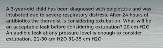 A 3-year-old child has been diagnosed with epiglottitis and was intubated due to severe respiratory distress. After 24 hours of antibiotics the therapist is considering extubation. What will be an acceptable leak before considering extubation? 20 cm H2O An audible leak at any pressure level is enough to consider extubation. 21-30 cm H2O 31-35 cm H2O