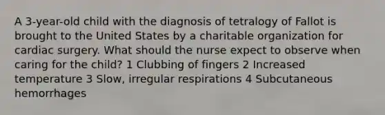 A 3-year-old child with the diagnosis of tetralogy of Fallot is brought to the United States by a charitable organization for cardiac surgery. What should the nurse expect to observe when caring for the child? 1 Clubbing of fingers 2 Increased temperature 3 Slow, irregular respirations 4 Subcutaneous hemorrhages