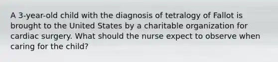 A 3-year-old child with the diagnosis of tetralogy of Fallot is brought to the United States by a charitable organization for cardiac surgery. What should the nurse expect to observe when caring for the child?