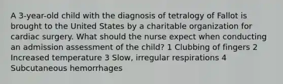 A 3-year-old child with the diagnosis of tetralogy of Fallot is brought to the United States by a charitable organization for cardiac surgery. What should the nurse expect when conducting an admission assessment of the child? 1 Clubbing of fingers 2 Increased temperature 3 Slow, irregular respirations 4 Subcutaneous hemorrhages