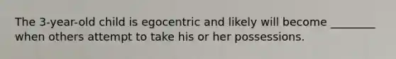 The 3-year-old child is egocentric and likely will become ________ when others attempt to take his or her possessions.