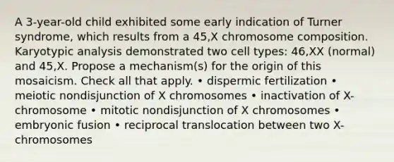 A 3-year-old child exhibited some early indication of Turner syndrome, which results from a 45,X chromosome composition. Karyotypic analysis demonstrated two cell types: 46,XX (normal) and 45,X. Propose a mechanism(s) for the origin of this mosaicism. Check all that apply. • dispermic fertilization • meiotic nondisjunction of X chromosomes • inactivation of X-chromosome • mitotic nondisjunction of X chromosomes • embryonic fusion • reciprocal translocation between two X-chromosomes