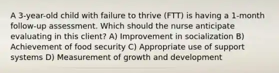 A​ 3-year-old child with failure to thrive​ (FTT) is having a​ 1-month follow-up assessment. Which should the nurse anticipate evaluating in this​ client? A) Improvement in socialization B) Achievement of food security C) Appropriate use of support systems D) Measurement of growth and development