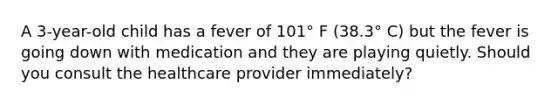 A 3-year-old child has a fever of 101° F (38.3° C) but the fever is going down with medication and they are playing quietly. Should you consult the healthcare provider immediately?
