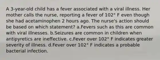 A 3-year-old child has a fever associated with a viral illness. Her mother calls the nurse, reporting a fever of 102° F even though she had acetaminophen 2 hours ago. The nurse's action should be based on which statement? a.Fevers such as this are common with viral illnesses. b.Seizures are common in children when antipyretics are ineffective. c.Fever over 102° F indicates greater severity of illness. d.Fever over 102° F indicates a probable bacterial infection.