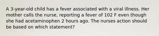 A 3-year-old child has a fever associated with a viral illness. Her mother calls the nurse, reporting a fever of 102 F even though she had acetaminophen 2 hours ago. The nurses action should be based on which statement?