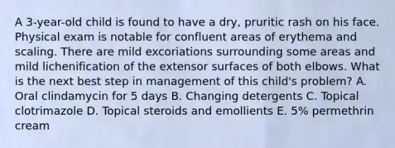 A 3-year-old child is found to have a dry, pruritic rash on his face. Physical exam is notable for confluent areas of erythema and scaling. There are mild excoriations surrounding some areas and mild lichenification of the extensor surfaces of both elbows. What is the next best step in management of this child's problem? A. Oral clindamycin for 5 days B. Changing detergents C. Topical clotrimazole D. Topical steroids and emollients E. 5% permethrin cream