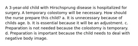 A 3-year-old child with Hirschsprung disease is hospitalized for surgery. A temporary colostomy will be necessary. How should the nurse prepare this child? a. It is unnecessary because of childs age. b. It is essential because it will be an adjustment. c. Preparation is not needed because the colostomy is temporary. d. Preparation is important because the child needs to deal with negative body image.