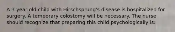 A 3-year-old child with Hirschsprung's disease is hospitalized for surgery. A temporary colostomy will be necessary. The nurse should recognize that preparing this child psychologically is: