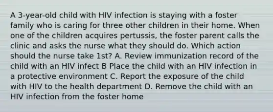 A 3-year-old child with HIV infection is staying with a foster family who is caring for three other children in their home. When one of the children acquires pertussis, the foster parent calls the clinic and asks the nurse what they should do. Which action should the nurse take 1st? A. Review immunization record of the child with an HIV infect B Place the child with an HIV infection in a protective environment C. Report the exposure of the child with HIV to the health department D. Remove the child with an HIV infection from the foster home