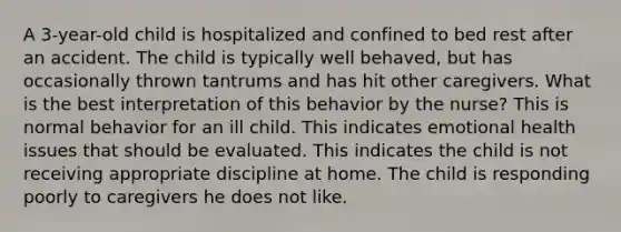 A 3-year-old child is hospitalized and confined to bed rest after an accident. The child is typically well behaved, but has occasionally thrown tantrums and has hit other caregivers. What is the best interpretation of this behavior by the nurse? This is normal behavior for an ill child. This indicates emotional health issues that should be evaluated. This indicates the child is not receiving appropriate discipline at home. The child is responding poorly to caregivers he does not like.