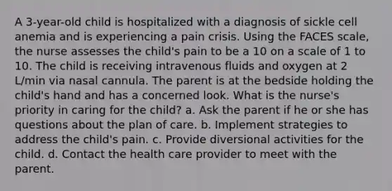 A 3-year-old child is hospitalized with a diagnosis of sickle cell anemia and is experiencing a pain crisis. Using the FACES scale, the nurse assesses the child's pain to be a 10 on a scale of 1 to 10. The child is receiving intravenous fluids and oxygen at 2 L/min via nasal cannula. The parent is at the bedside holding the child's hand and has a concerned look. What is the nurse's priority in caring for the child? a. Ask the parent if he or she has questions about the plan of care. b. Implement strategies to address the child's pain. c. Provide diversional activities for the child. d. Contact the health care provider to meet with the parent.