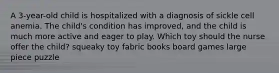 A 3-year-old child is hospitalized with a diagnosis of sickle cell anemia. The child's condition has improved, and the child is much more active and eager to play. Which toy should the nurse offer the child? squeaky toy fabric books board games large piece puzzle