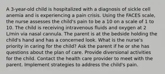 A 3-year-old child is hospitalized with a diagnosis of sickle cell anemia and is experiencing a pain crisis. Using the FACES scale, the nurse assesses the child's pain to be a 10 on a scale of 1 to 10. The child is receiving intravenous fluids and oxygen at 2 L/min via nasal cannula. The parent is at the bedside holding the child's hand and has a concerned look. What is the nurse's priority in caring for the child? Ask the parent if he or she has questions about the plan of care. Provide diversional activities for the child. Contact the health care provider to meet with the parent. Implement strategies to address the child's pain.